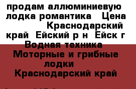 продам аллюминиевую  лодка романтика › Цена ­ 15 000 - Краснодарский край, Ейский р-н, Ейск г. Водная техника » Моторные и грибные лодки   . Краснодарский край